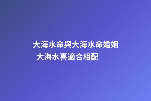 大海水命與大海水命婚姻  大海水喜適合相配